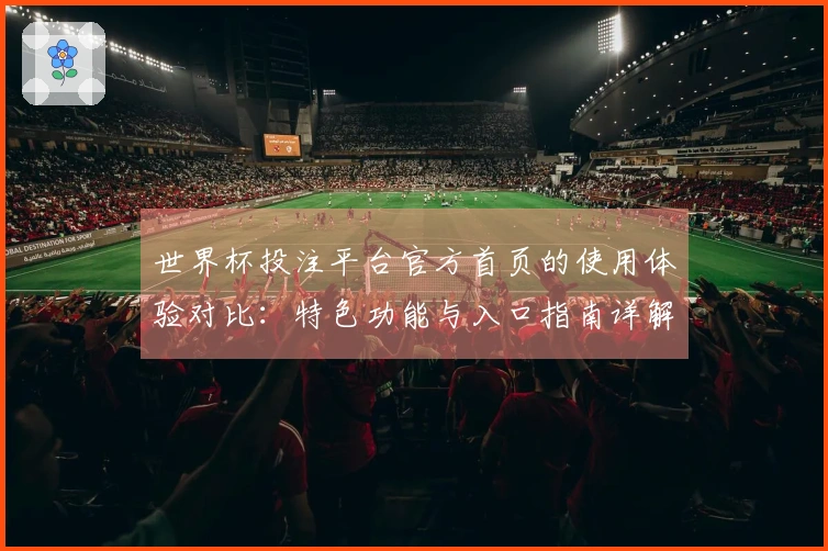 世界杯投注平台官方首页的使用体验对比：特色功能与入口指南详解