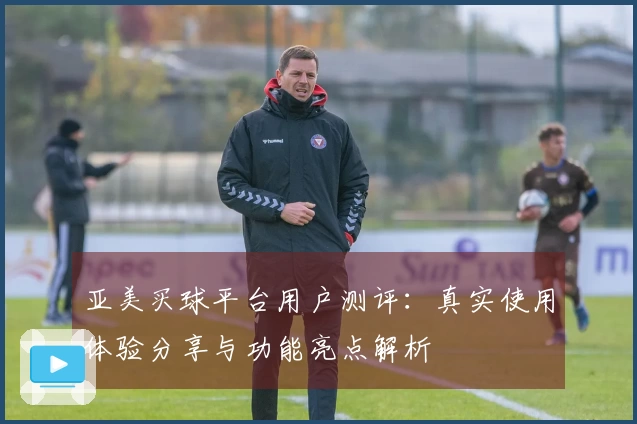 亚美买球平台用户测评：真实使用体验分享与功能亮点解析