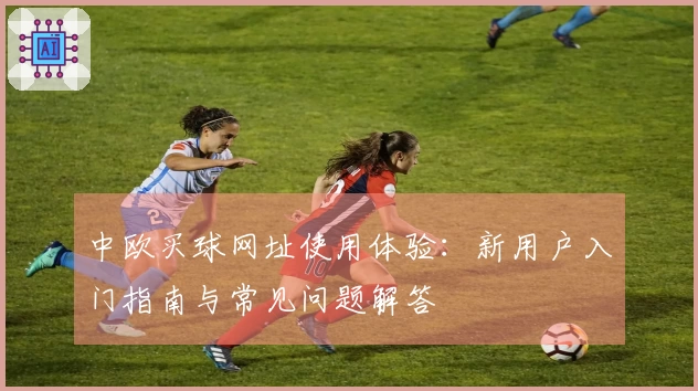 中欧买球网址使用体验：新用户入门指南与常见问题解答